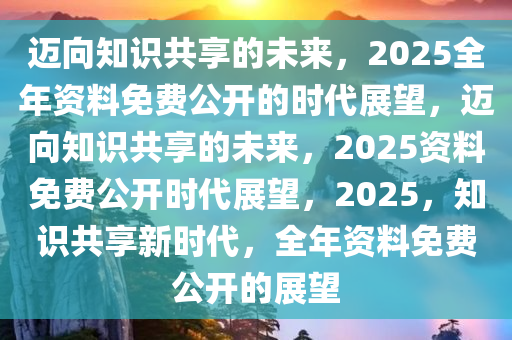 2025全年资料免费,迈向知识共享的未来，2025全年资料免费的时代展望